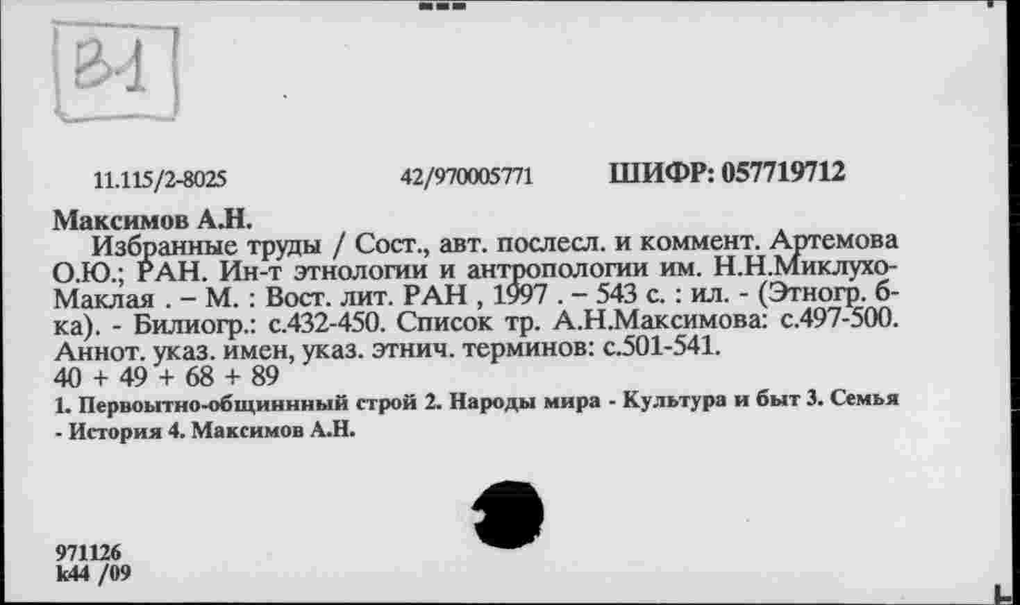 ﻿&-1
11.115/2-8025	42/970005771 ШИФР: 057719712
Максимов АЛ.
Избранные труды / Сост., авт. послесл. и коммент. Артемова О.Ю.; РАН. Ин-т этнологии и антропологии им. Н.Н.Миклухо-Маклая . - М. : Вост. лит. РАН , 1997 . - 543 с. : ил. - (Этногр. б-ка). - Билиогр.: с.432-450. Список тр. А.Н.Максимова: с.497-500. Аннот. указ, имен, указ, этнич. терминов: с.501-541.
40 + 49 + 68 + 89
1. Первоытно-общиннный строй 2. Народы мира - Культура и быт 3. Семья ■ История 4. Максимов А.Н.
971126 к44 /09